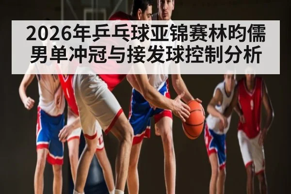 2026年乒乓球亚锦赛林昀儒男单冲冠与接发球控制分析