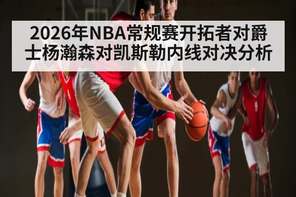 2026年NBA常规赛开拓者对爵士杨瀚森对凯斯勒内线对决分析