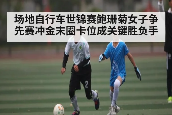 场地自行车世锦赛鲍珊菊女子争先赛冲金末圈卡位成关键胜负手